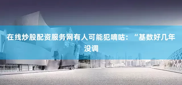 在线炒股配资服务网有人可能犯嘀咕：“基数好几年没调
